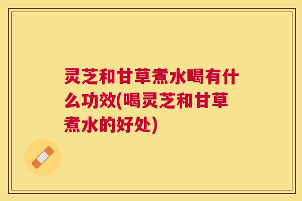 灵芝和甘草煮水喝有什么功效(喝灵芝和甘草煮水的好处) 灵芝和甘草煮水喝有什么功效(喝灵芝和甘草煮水的好处)