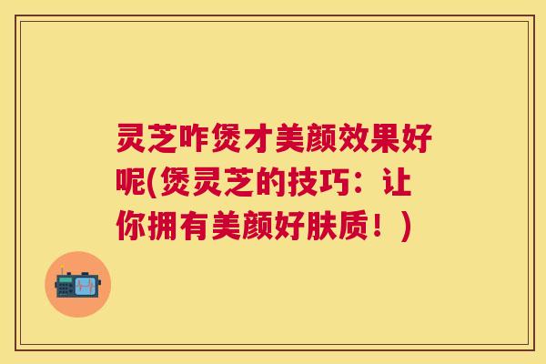 灵芝咋煲才美颜效果好呢(煲灵芝的技巧:让你拥有美颜好肤质!) 灵芝咋煲才美颜效果好呢(煲灵芝的技巧:让你拥有美颜好肤质!)