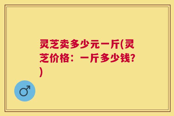 灵芝卖多少元一斤(灵芝价格：一斤多少钱？)