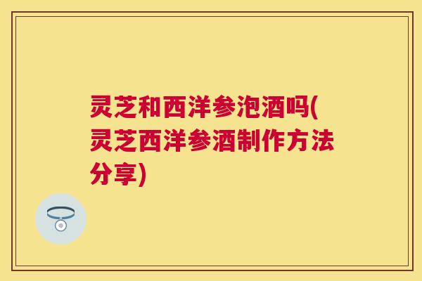 灵芝和西洋参泡酒吗(灵芝西洋参酒制作方法分享) 灵芝和西洋参泡酒吗(灵芝西洋参酒制作方法分享)