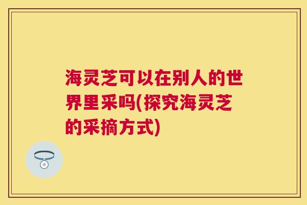 海灵芝可以在别人的世界里采吗(探究海灵芝的采摘方式) 海灵芝可以在别人的世界里采吗(探究海灵芝的采摘方式)