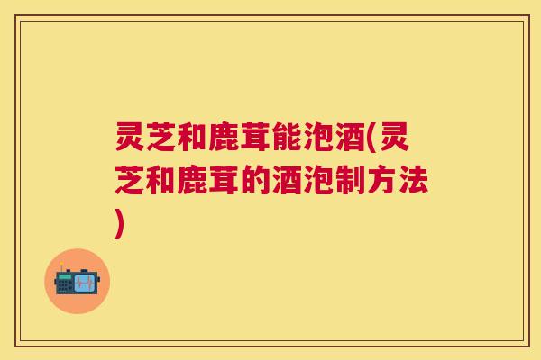 灵芝和鹿茸能泡酒(灵芝和鹿茸的酒泡制方法) 灵芝和鹿茸能泡酒(灵芝和鹿茸的酒泡制方法)