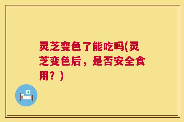 灵芝变色了能吃吗(灵芝变色后,是否安全食用?) 灵芝变色了能吃吗(灵芝变色后,是否安全食用?)