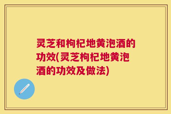 灵芝和枸杞地黄泡酒的功效(灵芝枸杞地黄泡酒的功效及做法) 灵芝和枸杞地黄泡酒的功效(灵芝枸杞地黄泡酒的功效及做法)
