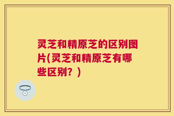 灵芝和精原芝的区别图片(灵芝和精原芝有哪些区别？)