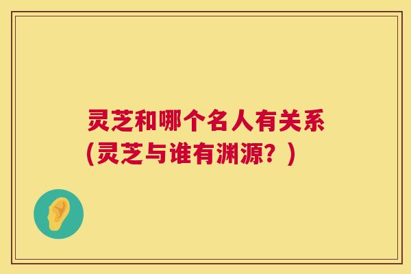 灵芝和哪个名人有关系(灵芝与谁有渊源？)