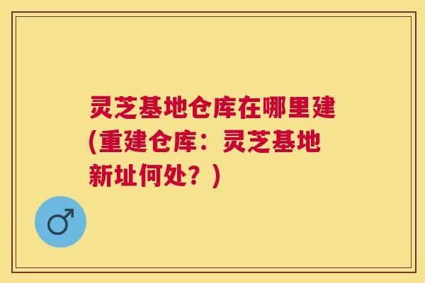 灵芝基地仓库在哪里建(重建仓库:灵芝基地新址何处?) 灵芝基地仓库在哪里建(重建仓库:灵芝基地新址何处?)
