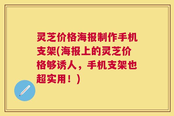 灵芝价格海报制作手机支架(海报上的灵芝价格够诱人,手机支架也超实用!) 灵芝价格海报制作手机支架(海报上的灵芝价格够诱人,手机支架也超实用!)