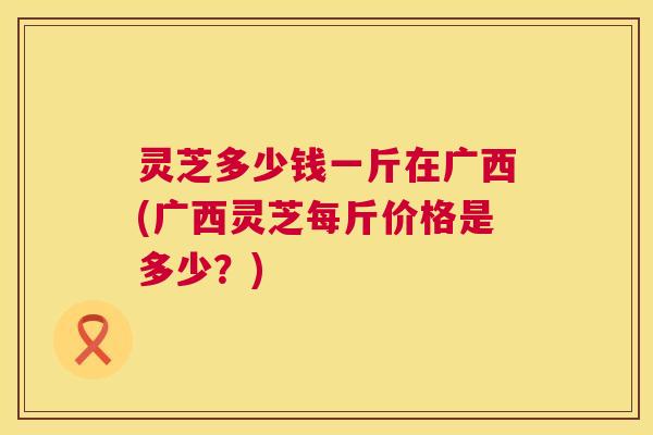灵芝多少钱一斤在广西(广西灵芝每斤价格是多少?) 灵芝多少钱一斤在广西(广西灵芝每斤价格是多少?)