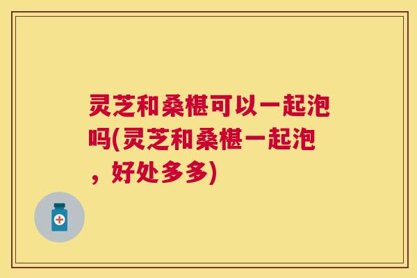 灵芝和桑椹可以一起泡吗(灵芝和桑椹一起泡,好处多多) 灵芝和桑椹可以一起泡吗(灵芝和桑椹一起泡,好处多多)