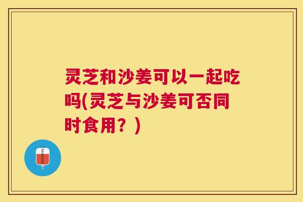 灵芝和沙姜可以一起吃吗(灵芝与沙姜可否同时食用？)
