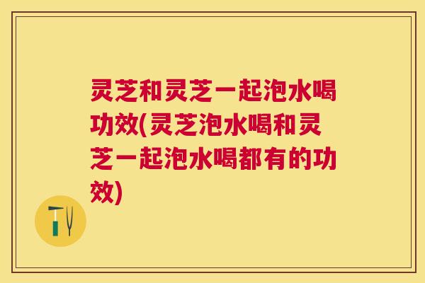 灵芝和灵芝一起泡水喝功效(灵芝泡水喝和灵芝一起泡水喝都有的功效) 灵芝和灵芝一起泡水喝功效(灵芝泡水喝和灵芝一起泡水喝都有的功效)