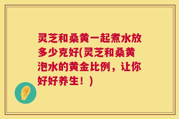 灵芝和桑黄一起煮水放多少克好(灵芝和桑黄泡水的黄金比例,让你好好养生!) 灵芝和桑黄一起煮水放多少克好(灵芝和桑黄泡水的黄金比例,让你好好养生!)