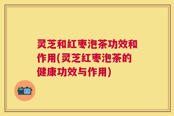 灵芝和红枣泡茶功效和作用(灵芝红枣泡茶的健康功效与作用) 灵芝和红枣泡茶功效和作用(灵芝红枣泡茶的健康功效与作用)