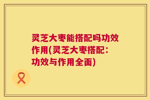 灵芝大枣能搭配吗功效作用(灵芝大枣搭配:功效与作用全面) 灵芝大枣能搭配吗功效作用(灵芝大枣搭配:功效与作用全面)