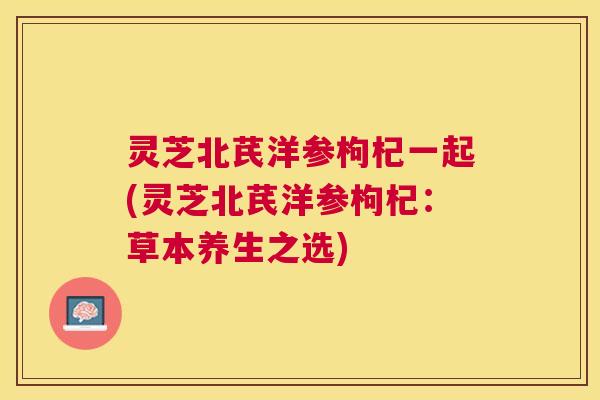 灵芝北芪洋参枸杞一起(灵芝北芪洋参枸杞:草本养生之选) 灵芝北芪洋参枸杞一起(灵芝北芪洋参枸杞:草本养生之选)
