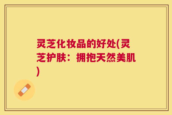 灵芝化妆品的好处(灵芝护肤:拥抱天然美肌) 灵芝化妆品的好处(灵芝护肤:拥抱天然美肌)