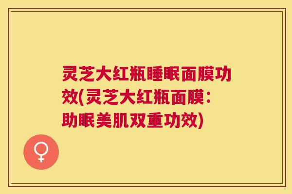 灵芝大红瓶面膜功效(灵芝大红瓶面膜:助眠美肌双重功效) 灵芝大红瓶面膜功效(灵芝大红瓶面膜:助眠美肌双重功效)