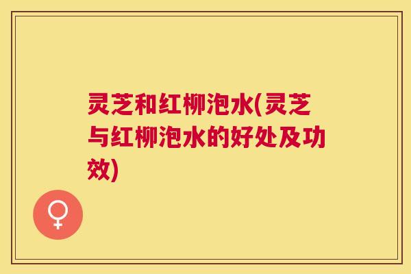 灵芝和红柳泡水(灵芝与红柳泡水的好处及功效) 灵芝和红柳泡水(灵芝与红柳泡水的好处及功效)