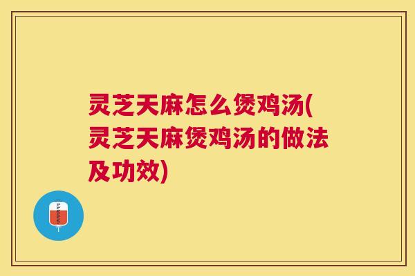 灵芝天麻怎么煲鸡汤(灵芝天麻煲鸡汤的做法及功效) 灵芝天麻怎么煲鸡汤(灵芝天麻煲鸡汤的做法及功效)