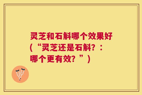 灵芝和石斛哪个效果好(“灵芝还是石斛?:哪个更有效?”) 灵芝和石斛哪个效果好(“灵芝还是石斛?:哪个更有效?”)