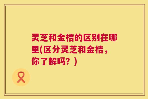 灵芝和金桔的区别在哪里(区分灵芝和金桔,你了解吗?) 灵芝和金桔的区别在哪里(区分灵芝和金桔,你了解吗?)