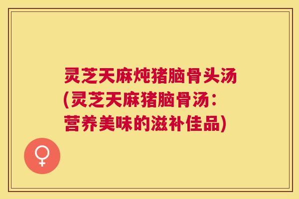 灵芝天麻炖猪脑骨头汤(灵芝天麻猪脑骨汤:营养美味的滋补佳品) 灵芝天麻炖猪脑骨头汤(灵芝天麻猪脑骨汤:营养美味的滋补佳品)