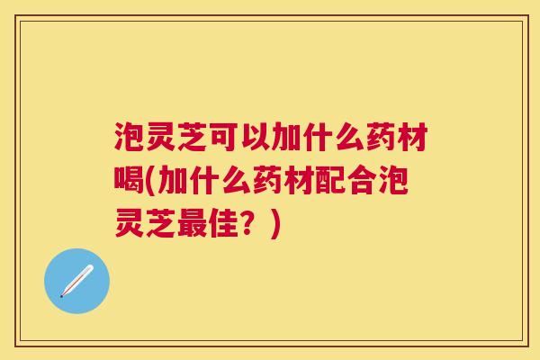泡灵芝可以加什么药材喝(加什么药材配合泡灵芝佳?) 泡灵芝可以加什么药材喝(加什么药材配合泡灵芝佳?)