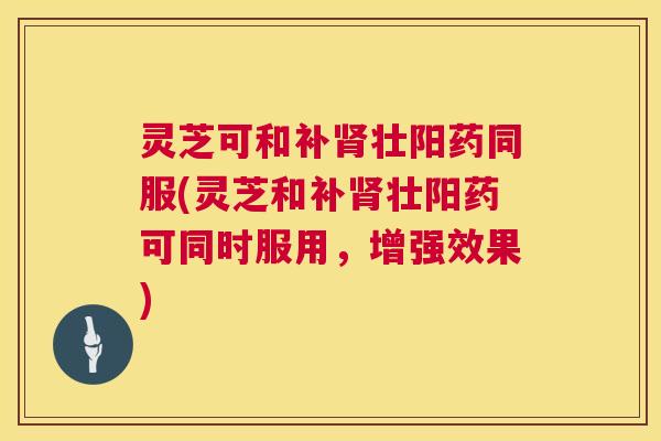 灵芝可和补壮阳药同服(灵芝和补壮阳药可同时服用,增强效果) 灵芝可和补壮阳药同服(灵芝和补壮阳药可同时服用,增强效果)