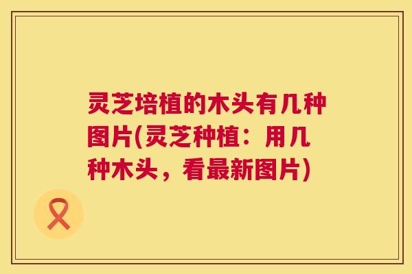 灵芝培植的木头有几种图片(灵芝种植:用几种木头,看新图片) 灵芝培植的木头有几种图片(灵芝种植:用几种木头,看新图片)