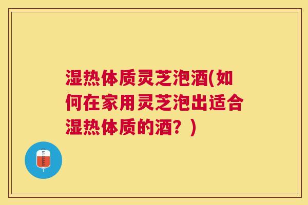 湿热体质灵芝泡酒(如何在家用灵芝泡出适合湿热体质的酒?) 湿热体质灵芝泡酒(如何在家用灵芝泡出适合湿热体质的酒?)