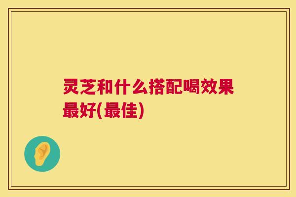 灵芝和什么搭配喝效果好(佳) 灵芝和什么搭配喝效果好(佳)