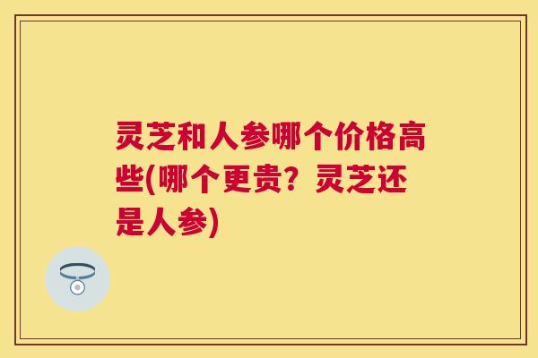 灵芝和人参哪个价格高些(哪个更贵?灵芝还是人参) 灵芝和人参哪个价格高些(哪个更贵?灵芝还是人参)