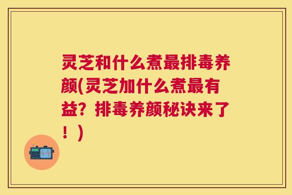 灵芝和什么煮养颜(灵芝加什么煮有益?养颜秘诀来了!) 灵芝和什么煮养颜(灵芝加什么煮有益?养颜秘诀来了!)