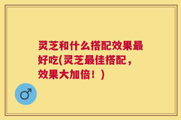 灵芝和什么搭配效果好吃(灵芝佳搭配,效果大加倍!) 灵芝和什么搭配效果好吃(灵芝佳搭配,效果大加倍!)