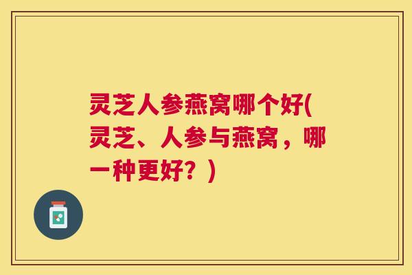 灵芝人参燕窝哪个好(灵芝、人参与燕窝,哪一种更好?) 灵芝人参燕窝哪个好(灵芝、人参与燕窝,哪一种更好?)