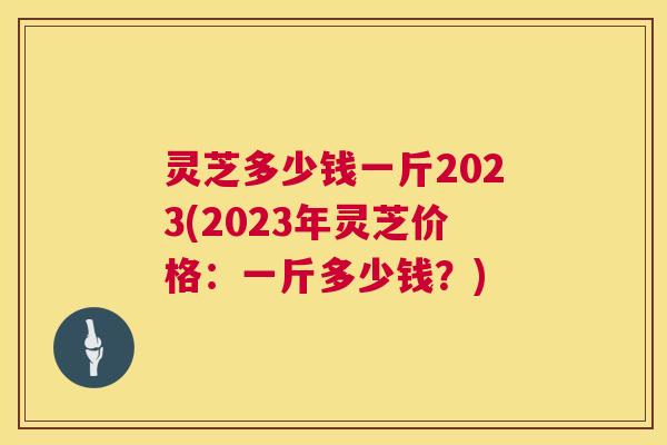 灵芝多少钱一斤2023(2023年灵芝价格：一斤多少钱？)