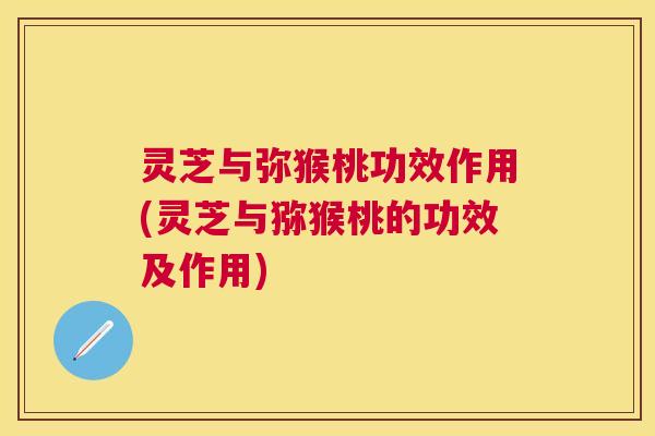 灵芝与弥猴桃功效作用(灵芝与猕猴桃的功效及作用) 灵芝与弥猴桃功效作用(灵芝与猕猴桃的功效及作用)
