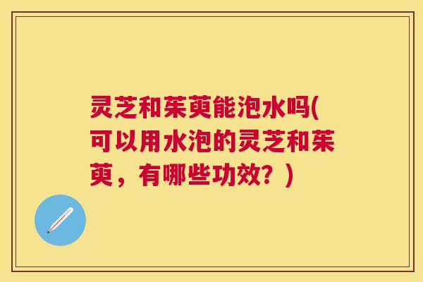 灵芝和茱萸能泡水吗(可以用水泡的灵芝和茱萸,有哪些功效?) 灵芝和茱萸能泡水吗(可以用水泡的灵芝和茱萸,有哪些功效?)