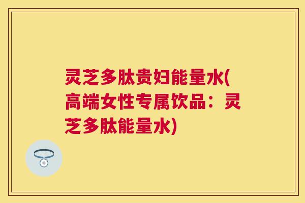 灵芝多肽贵妇能量水(高端女性专属饮品:灵芝多肽能量水) 灵芝多肽贵妇能量水(高端女性专属饮品:灵芝多肽能量水)
