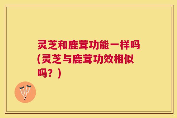 灵芝和鹿茸功能一样吗(灵芝与鹿茸功效相似吗?) 灵芝和鹿茸功能一样吗(灵芝与鹿茸功效相似吗?)