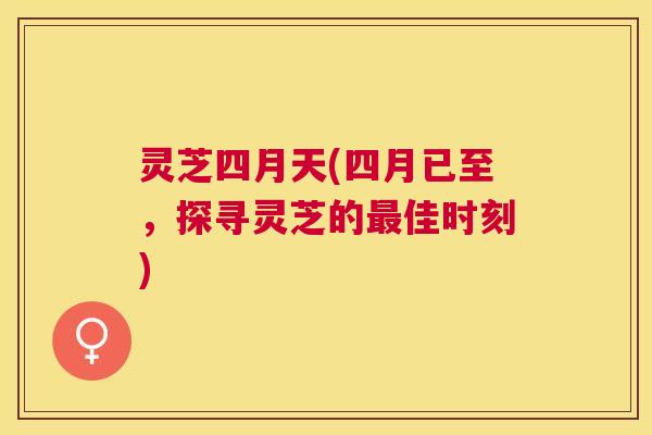 灵芝四月天(四月已至,探寻灵芝的佳时刻) 灵芝四月天(四月已至,探寻灵芝的佳时刻)