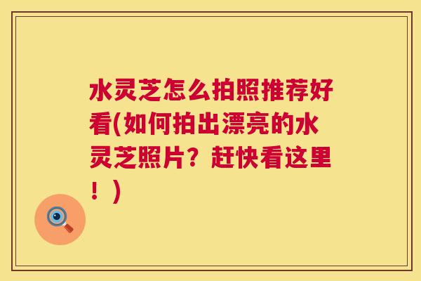 水灵芝怎么拍照推荐好看(如何拍出漂亮的水灵芝照片?赶快看这里!) 水灵芝怎么拍照推荐好看(如何拍出漂亮的水灵芝照片?赶快看这里!)