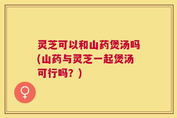 灵芝可以和山药煲汤吗(山药与灵芝一起煲汤可行吗?) 灵芝可以和山药煲汤吗(山药与灵芝一起煲汤可行吗?)