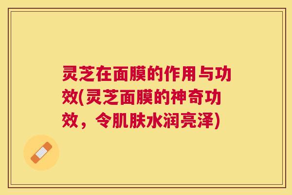 灵芝在面膜的作用与功效(灵芝面膜的神奇功效,令水润亮泽) 灵芝在面膜的作用与功效(灵芝面膜的神奇功效,令水润亮泽)