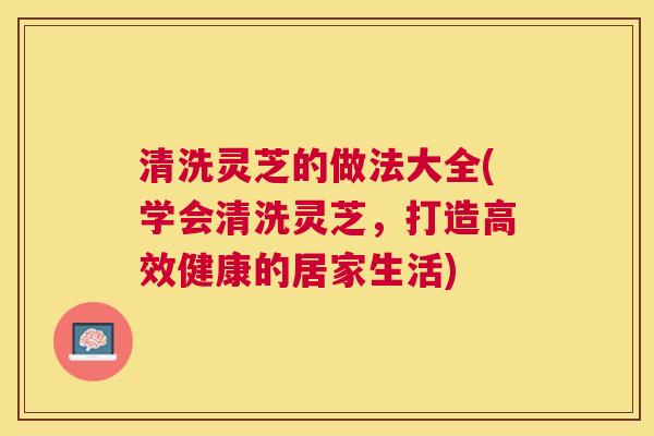 清洗灵芝的做法大全(学会清洗灵芝,打造高效健康的居家生活) 清洗灵芝的做法大全(学会清洗灵芝,打造高效健康的居家生活)