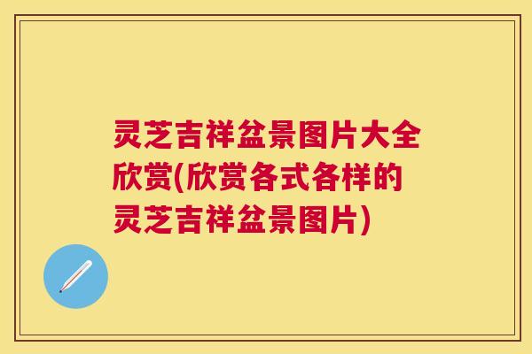 灵芝吉祥盆景图片大全欣赏(欣赏各式各样的灵芝吉祥盆景图片)