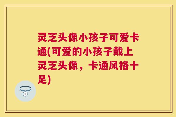 灵芝头像小孩子可爱卡通(可爱的小孩子戴上灵芝头像,卡通风格十足) 灵芝头像小孩子可爱卡通(可爱的小孩子戴上灵芝头像,卡通风格十足)