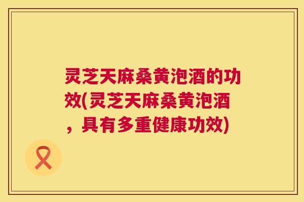 灵芝天麻桑黄泡酒的功效(灵芝天麻桑黄泡酒,具有多重健康功效) 灵芝天麻桑黄泡酒的功效(灵芝天麻桑黄泡酒,具有多重健康功效)