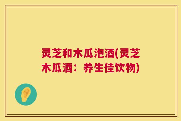 灵芝和木瓜泡酒(灵芝木瓜酒:养生佳饮物) 灵芝和木瓜泡酒(灵芝木瓜酒:养生佳饮物)